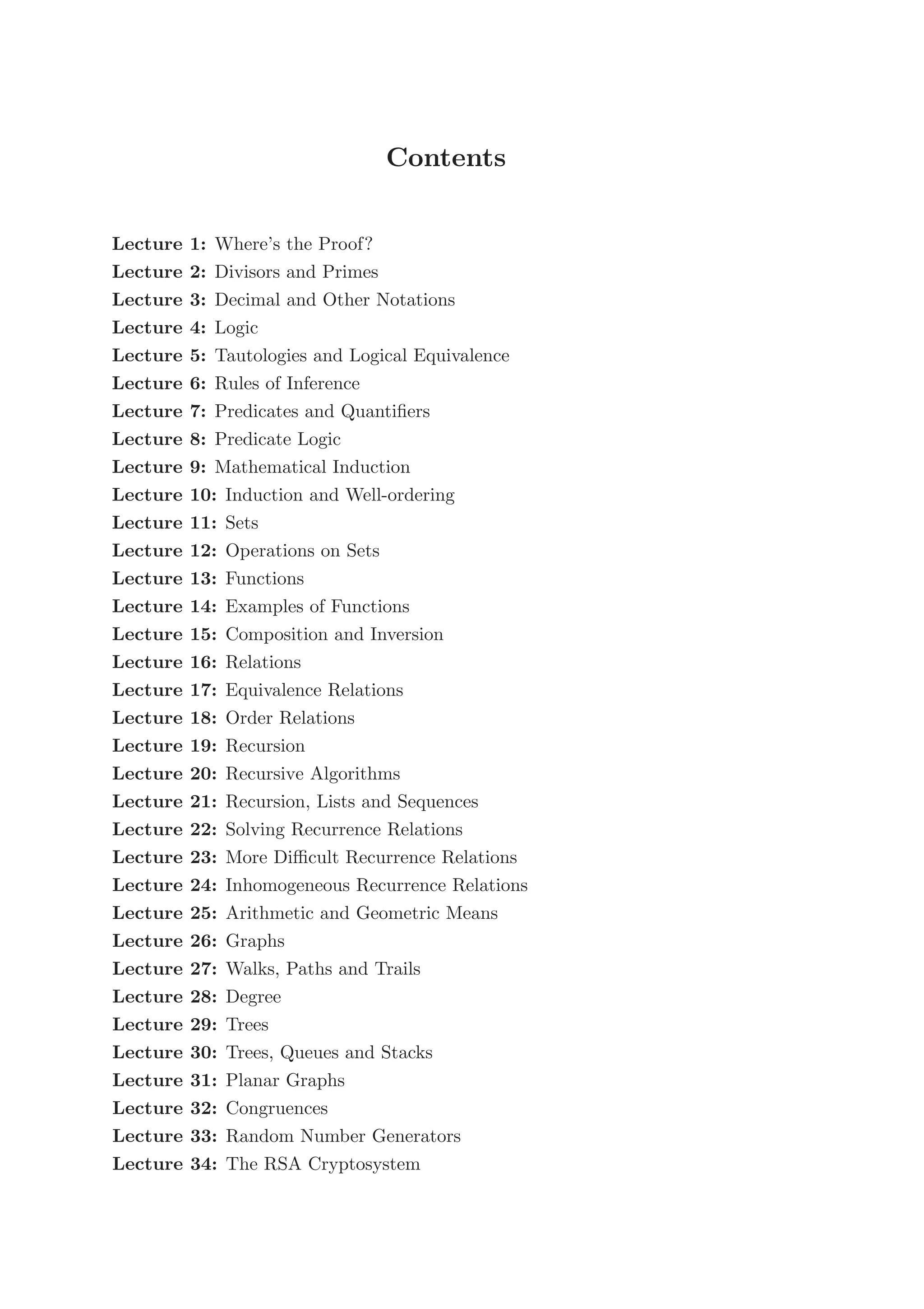 Contents
Lecture 1: Where’s the Proof?
Lecture 2: Divisors and Primes
Lecture 3: Decimal and Other Notations
Lecture 4: Logic
Lecture 5: Tautologies and Logical Equivalence
Lecture 6: Rules of Inference
Lecture 7: Predicates and Quantiﬁers
Lecture 8: Predicate Logic
Lecture 9: Mathematical Induction
Lecture 10: Induction and Well-ordering
Lecture 11: Sets
Lecture 12: Operations on Sets
Lecture 13: Functions
Lecture 14: Examples of Functions
Lecture 15: Composition and Inversion
Lecture 16: Relations
Lecture 17: Equivalence Relations
Lecture 18: Order Relations
Lecture 19: Recursion
Lecture 20: Recursive Algorithms
Lecture 21: Recursion, Lists and Sequences
Lecture 22: Solving Recurrence Relations
Lecture 23: More Diﬃcult Recurrence Relations
Lecture 24: Inhomogeneous Recurrence Relations
Lecture 25: Arithmetic and Geometric Means
Lecture 26: Graphs
Lecture 27: Walks, Paths and Trails
Lecture 28: Degree
Lecture 29: Trees
Lecture 30: Trees, Queues and Stacks
Lecture 31: Planar Graphs
Lecture 32: Congruences
Lecture 33: Random Number Generators
Lecture 34: The RSA Cryptosystem
 