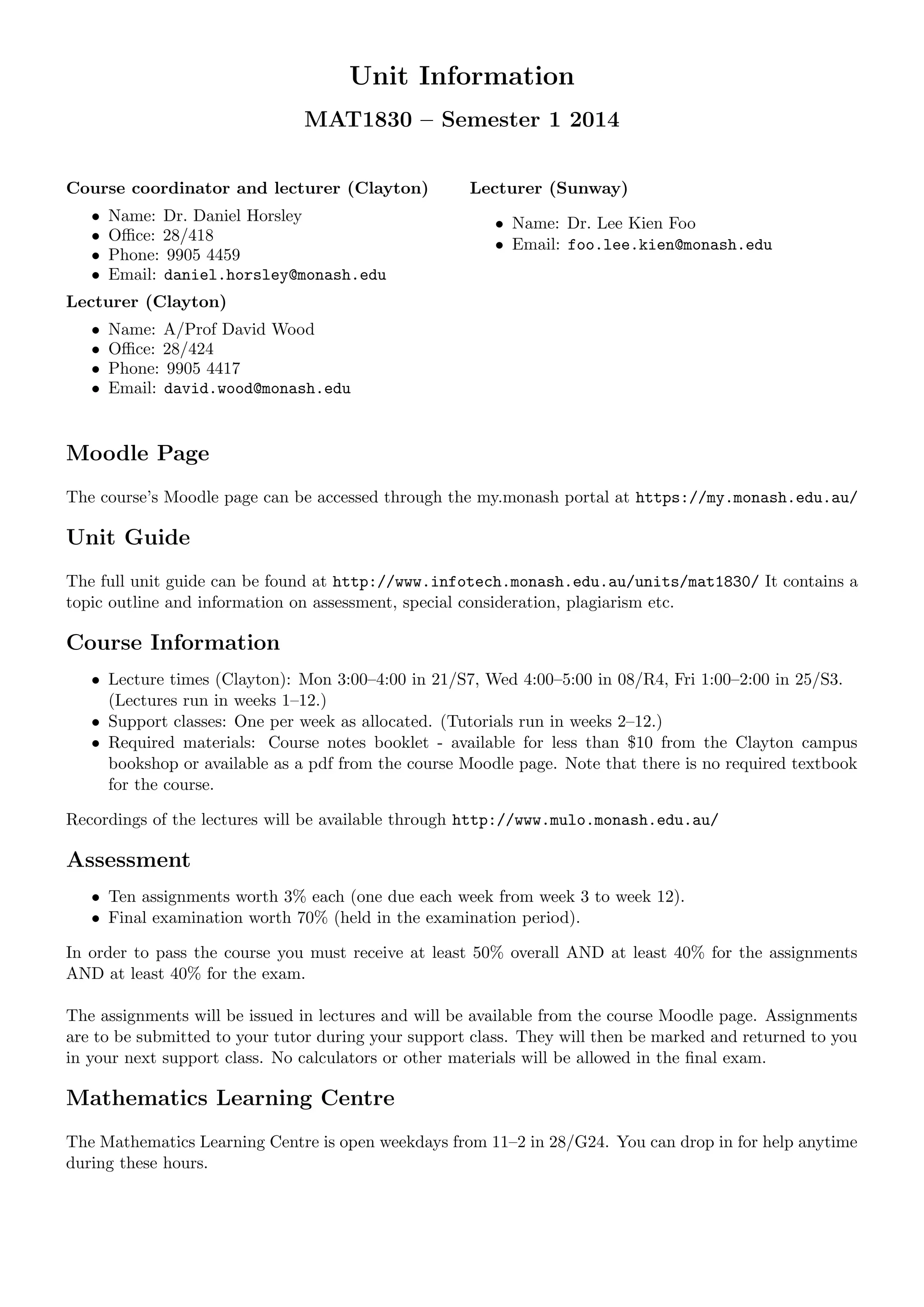Unit Information
MAT1830 – Semester 1 2014
Course coordinator and lecturer (Clayton)
• Name: Dr. Daniel Horsley
• Oﬃce: 28/418
• Phone: 9905 4459
• Email: daniel.horsley@monash.edu
Lecturer (Clayton)
• Name: A/Prof David Wood
• Oﬃce: 28/424
• Phone: 9905 4417
• Email: david.wood@monash.edu
Lecturer (Sunway)
• Name: Dr. Lee Kien Foo
• Email: foo.lee.kien@monash.edu
Moodle Page
The course’s Moodle page can be accessed through the my.monash portal at https://my.monash.edu.au/
Unit Guide
The full unit guide can be found at http://www.infotech.monash.edu.au/units/mat1830/ It contains a
topic outline and information on assessment, special consideration, plagiarism etc.
Course Information
• Lecture times (Clayton): Mon 3:00–4:00 in 21/S7, Wed 4:00–5:00 in 08/R4, Fri 1:00–2:00 in 25/S3.
(Lectures run in weeks 1–12.)
• Support classes: One per week as allocated. (Tutorials run in weeks 2–12.)
• Required materials: Course notes booklet - available for less than $10 from the Clayton campus
bookshop or available as a pdf from the course Moodle page. Note that there is no required textbook
for the course.
Recordings of the lectures will be available through http://www.mulo.monash.edu.au/
Assessment
• Ten assignments worth 3% each (one due each week from week 3 to week 12).
• Final examination worth 70% (held in the examination period).
In order to pass the course you must receive at least 50% overall AND at least 40% for the assignments
AND at least 40% for the exam.
The assignments will be issued in lectures and will be available from the course Moodle page. Assignments
are to be submitted to your tutor during your support class. They will then be marked and returned to you
in your next support class. No calculators or other materials will be allowed in the ﬁnal exam.
Mathematics Learning Centre
The Mathematics Learning Centre is open weekdays from 11–2 in 28/G24. You can drop in for help anytime
during these hours.
 