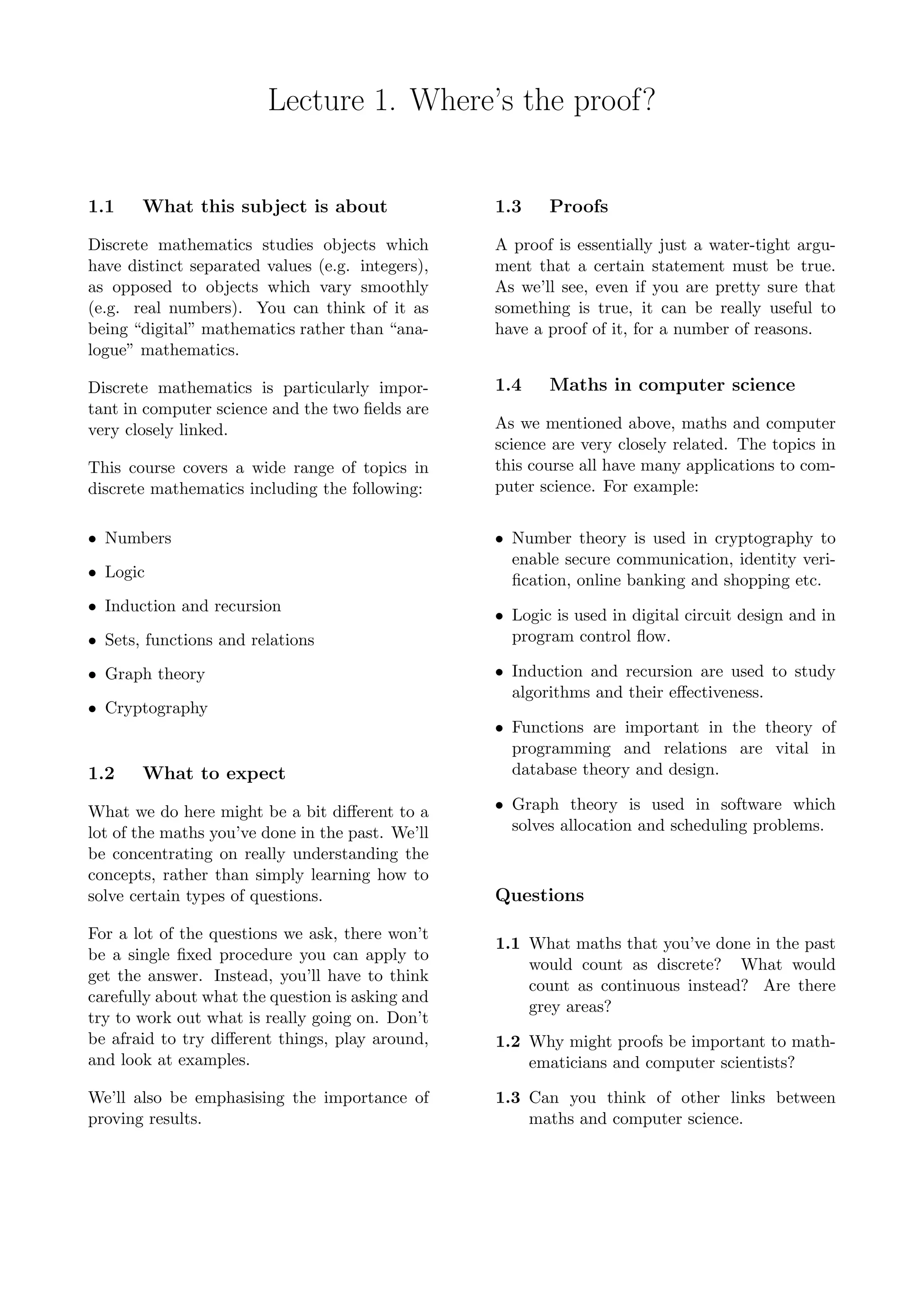 Lecture 1. Where’s the proof?
1.1 What this subject is about
Discrete mathematics studies objects which
have distinct separated values (e.g. integers),
as opposed to objects which vary smoothly
(e.g. real numbers). You can think of it as
being “digital” mathematics rather than “ana-
logue” mathematics.
Discrete mathematics is particularly impor-
tant in computer science and the two ﬁelds are
very closely linked.
This course covers a wide range of topics in
discrete mathematics including the following:
• Numbers
• Logic
• Induction and recursion
• Sets, functions and relations
• Graph theory
• Cryptography
1.2 What to expect
What we do here might be a bit diﬀerent to a
lot of the maths you’ve done in the past. We’ll
be concentrating on really understanding the
concepts, rather than simply learning how to
solve certain types of questions.
For a lot of the questions we ask, there won’t
be a single ﬁxed procedure you can apply to
get the answer. Instead, you’ll have to think
carefully about what the question is asking and
try to work out what is really going on. Don’t
be afraid to try diﬀerent things, play around,
and look at examples.
We’ll also be emphasising the importance of
proving results.
1.3 Proofs
A proof is essentially just a water-tight argu-
ment that a certain statement must be true.
As we’ll see, even if you are pretty sure that
something is true, it can be really useful to
have a proof of it, for a number of reasons.
1.4 Maths in computer science
As we mentioned above, maths and computer
science are very closely related. The topics in
this course all have many applications to com-
puter science. For example:
• Number theory is used in cryptography to
enable secure communication, identity veri-
ﬁcation, online banking and shopping etc.
• Logic is used in digital circuit design and in
program control ﬂow.
• Induction and recursion are used to study
algorithms and their eﬀectiveness.
• Functions are important in the theory of
programming and relations are vital in
database theory and design.
• Graph theory is used in software which
solves allocation and scheduling problems.
Questions
1.1 What maths that you’ve done in the past
would count as discrete? What would
count as continuous instead? Are there
grey areas?
1.2 Why might proofs be important to math-
ematicians and computer scientists?
1.3 Can you think of other links between
maths and computer science.
 