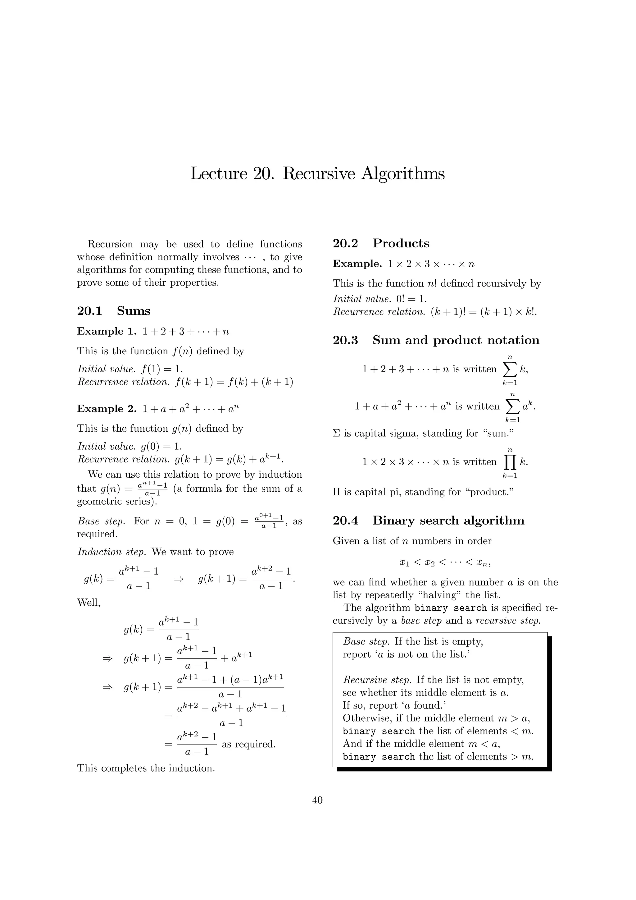 Lecture 20. Recursive Algorithms
Recursion may be used to de…ne functions
whose de…nition normally involves , to give
algorithms for computing these functions, and to
prove some of their properties.
20.1 Sums
Example 1. 1 + 2 + 3 + + n
This is the function f(n) de…ned by
Initial value. f(1) = 1.
Recurrence relation. f(k + 1) = f(k) + (k + 1)
Example 2. 1 + a + a2
+ + an
This is the function g(n) de…ned by
Initial value. g(0) = 1.
Recurrence relation. g(k + 1) = g(k) + ak+1
.
We can use this relation to prove by induction
that g(n) = an+1
1
a 1 (a formula for the sum of a
geometric series).
Base step. For n = 0, 1 = g(0) = a0+1
1
a 1 , as
required.
Induction step. We want to prove
g(k) =
ak+1
1
a 1
) g(k + 1) =
ak+2
1
a 1
:
Well,
g(k) =
ak+1
1
a 1
) g(k + 1) =
ak+1
1
a 1
+ ak+1
) g(k + 1) =
ak+1
1 + (a 1)ak+1
a 1
=
ak+2
ak+1
+ ak+1
1
a 1
=
ak+2
1
a 1
as required.
This completes the induction.
20.2 Products
Example. 1 2 3 n
This is the function n! de…ned recursively by
Initial value. 0! = 1.
Recurrence relation. (k + 1)! = (k + 1) k!.
20.3 Sum and product notation
1 + 2 + 3 + + n is written
nX
k=1
k;
1 + a + a2
+ + an
is written
nX
k=1
ak
:
is capital sigma, standing for “sum.”
1 2 3 n is written
nY
k=1
k:
is capital pi, standing for “product.”
20.4 Binary search algorithm
Given a list of n numbers in order
x1 < x2 < < xn;
we can …nd whether a given number a is on the
list by repeatedly “halving”the list.
The algorithm binary search is speci…ed re-
cursively by a base step and a recursive step.
Base step. If the list is empty,
report ‘a is not on the list.’
Recursive step. If the list is not empty,
see whether its middle element is a.
If so, report ‘a found.’
Otherwise, if the middle element m > a,
binary search the list of elements < m.
And if the middle element m < a,
binary search the list of elements > m.
40
 