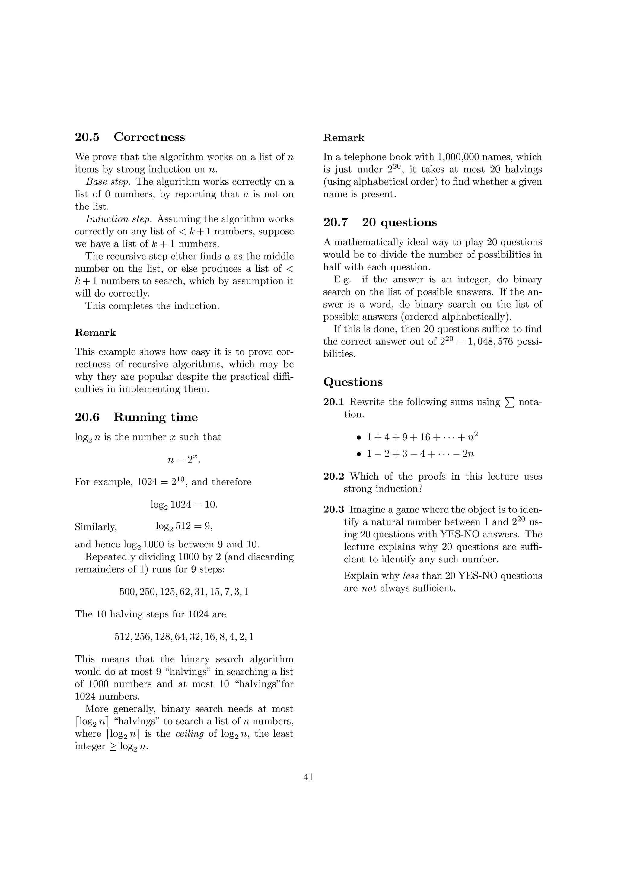 20.5 Correctness
We prove that the algorithm works on a list of n
items by strong induction on n.
Base step. The algorithm works correctly on a
list of 0 numbers, by reporting that a is not on
the list.
Induction step. Assuming the algorithm works
correctly on any list of < k +1 numbers, suppose
we have a list of k + 1 numbers.
The recursive step either …nds a as the middle
number on the list, or else produces a list of <
k + 1 numbers to search, which by assumption it
will do correctly.
This completes the induction.
Remark
This example shows how easy it is to prove cor-
rectness of recursive algorithms, which may be
why they are popular despite the practical di¢ -
culties in implementing them.
20.6 Running time
log2 n is the number x such that
n = 2x
:
For example, 1024 = 210
, and therefore
log2 1024 = 10:
Similarly, log2 512 = 9;
and hence log2 1000 is between 9 and 10.
Repeatedly dividing 1000 by 2 (and discarding
remainders of 1) runs for 9 steps:
500; 250; 125; 62; 31; 15; 7; 3; 1
The 10 halving steps for 1024 are
512; 256; 128; 64; 32; 16; 8; 4; 2; 1
This means that the binary search algorithm
would do at most 9 “halvings”in searching a list
of 1000 numbers and at most 10 “halvings”for
1024 numbers.
More generally, binary search needs at most
dlog2 ne “halvings”to search a list of n numbers,
where dlog2 ne is the ceiling of log2 n, the least
integer log2 n.
Remark
In a telephone book with 1,000,000 names, which
is just under 220
, it takes at most 20 halvings
(using alphabetical order) to …nd whether a given
name is present.
20.7 20 questions
A mathematically ideal way to play 20 questions
would be to divide the number of possibilities in
half with each question.
E.g. if the answer is an integer, do binary
search on the list of possible answers. If the an-
swer is a word, do binary search on the list of
possible answers (ordered alphabetically).
If this is done, then 20 questions su¢ ce to …nd
the correct answer out of 220
= 1; 048; 576 possi-
bilities.
Questions
20.1 Rewrite the following sums using
P
nota-
tion.
1 + 4 + 9 + 16 + + n2
1 2 + 3 4 + 2n
20.2 Which of the proofs in this lecture uses
strong induction?
20.3 Imagine a game where the object is to iden-
tify a natural number between 1 and 220
us-
ing 20 questions with YES-NO answers. The
lecture explains why 20 questions are su¢ -
cient to identify any such number.
Explain why less than 20 YES-NO questions
are not always su¢ cient.
41
 
