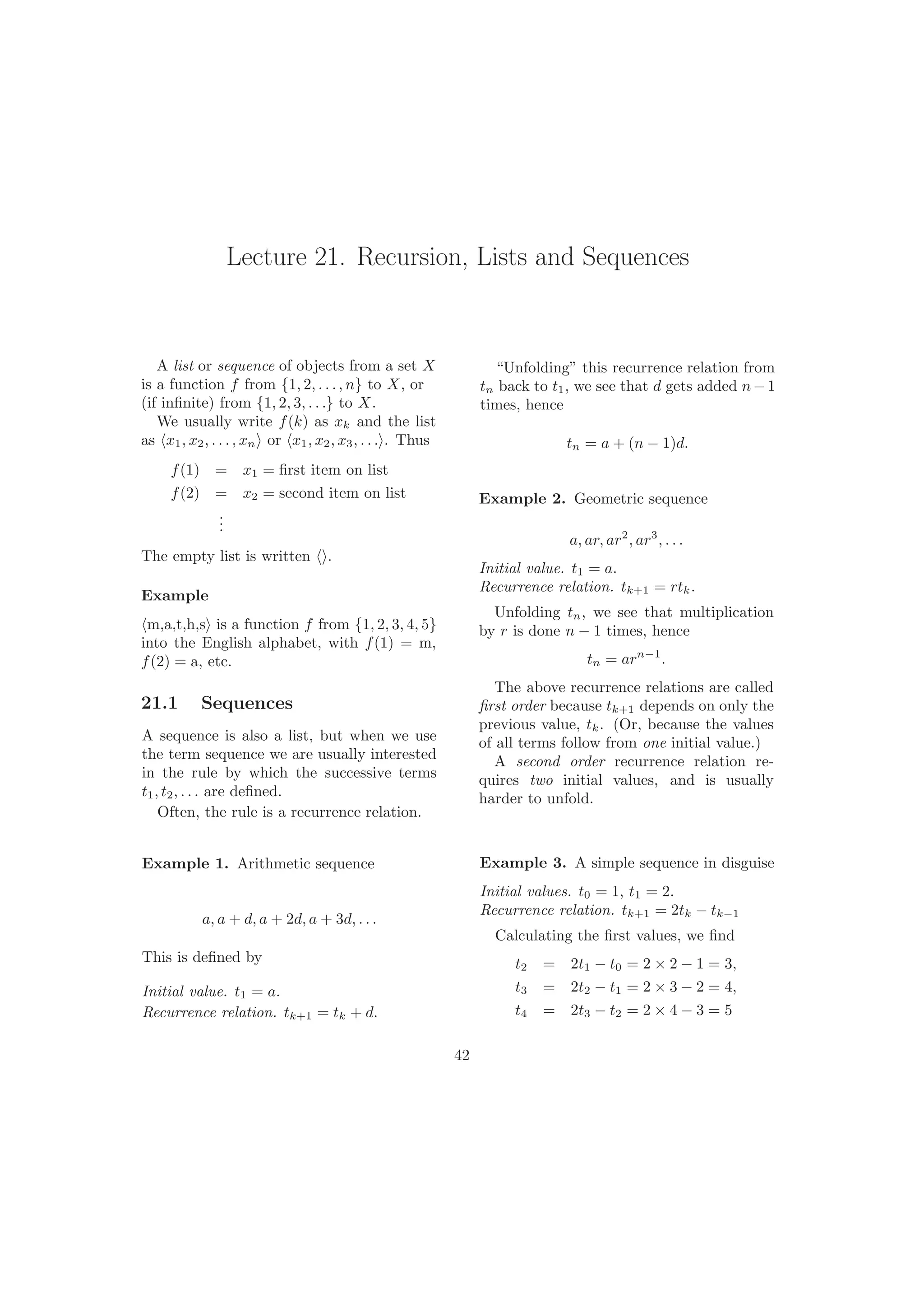 Lecture 21. Recursion, Lists and Sequences
A list or sequence of objects from a set X
is a function f from {1, 2, . . ., n} to X, or
(if inﬁnite) from {1, 2, 3, . . .} to X.
We usually write f(k) as xk and the list
as x1, x2, . . . , xn or x1, x2, x3, . . . . Thus
f(1) = x1 = ﬁrst item on list
f(2) = x2 = second item on list
...
The empty list is written .
Example
m,a,t,h,s is a function f from {1, 2, 3, 4, 5}
into the English alphabet, with f(1) = m,
f(2) = a, etc.
21.1 Sequences
A sequence is also a list, but when we use
the term sequence we are usually interested
in the rule by which the successive terms
t1, t2, . . . are deﬁned.
Often, the rule is a recurrence relation.
Example 1. Arithmetic sequence
a, a + d, a + 2d, a + 3d, . . .
This is deﬁned by
Initial value. t1 = a.
Recurrence relation. tk+1 = tk + d.
“Unfolding” this recurrence relation from
tn back to t1, we see that d gets added n− 1
times, hence
tn = a + (n − 1)d.
42
Example 2. Geometric sequence
a, ar, ar2
, ar3
, . . .
Initial value. t1 = a.
Recurrence relation. tk+1 = rtk.
Unfolding tn, we see that multiplication
by r is done n − 1 times, hence
tn = arn−1
.
The above recurrence relations are called
ﬁrst order because tk+1 depends on only the
previous value, tk. (Or, because the values
of all terms follow from one initial value.)
A second order recurrence relation re-
quires two initial values, and is usually
harder to unfold.
Example 3. A simple sequence in disguise
Initial values. t0 = 1, t1 = 2.
Recurrence relation. tk+1 = 2tk − tk−1
Calculating the ﬁrst values, we ﬁnd
t2 = 2t1 − t0 = 2 × 2 − 1 = 3,
t3 = 2t2 − t1 = 2 × 3 − 2 = 4,
t4 = 2t3 − t2 = 2 × 4 − 3 = 5
 