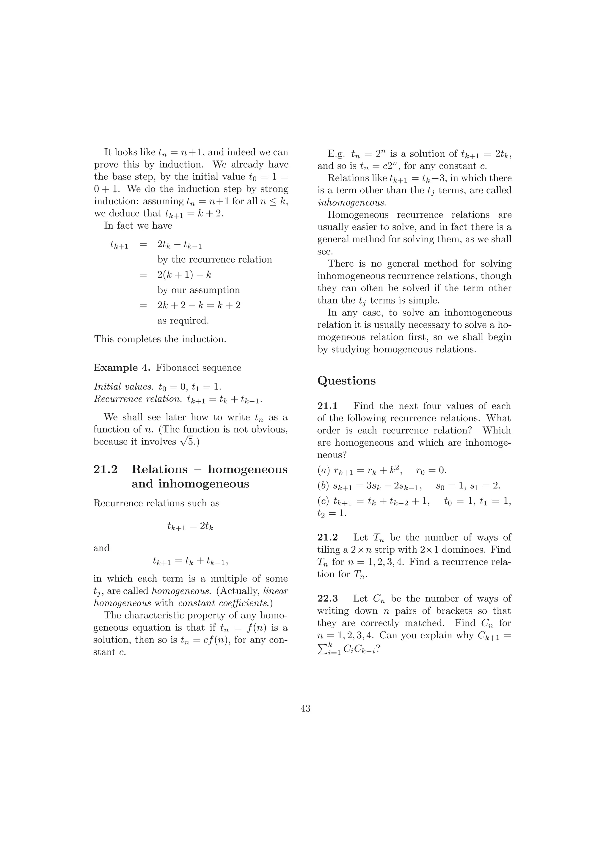 It looks like tn = n+1, and indeed we can
prove this by induction. We already have
the base step, by the initial value t0 = 1 =
0 + 1. We do the induction step by strong
induction: assuming tn = n+1 for all n ≤ k,
we deduce that tk+1 = k + 2.
In fact we have
tk+1 = 2tk − tk−1
by the recurrence relation
= 2(k + 1) − k
by our assumption
= 2k + 2 − k = k + 2
as required.
This completes the induction.
Example 4. Fibonacci sequence
Initial values. t0 = 0, t1 = 1.
Recurrence relation. tk+1 = tk + tk−1.
We shall see later how to write tn as a
function of n. (The function is not obvious,
because it involves
√
5.)
21.2 Relations – homogeneous
and inhomogeneous
Recurrence relations such as
tk+1 = 2tk
and
tk+1 = tk + tk−1,
in which each term is a multiple of some
tj, are called homogeneous. (Actually, linear
homogeneous with constant coeﬃcients.)
The characteristic property of any homo-
geneous equation is that if tn = f(n) is a
solution, then so is tn = cf(n), for any con-
stant c.
E.g. tn = 2n
is a solution of tk+1 = 2tk,
and so is tn = c2n
, for any constant c.
Relations like tk+1 = tk +3, in which there
is a term other than the tj terms, are called
inhomogeneous.
Homogeneous recurrence relations are
usually easier to solve, and in fact there is a
general method for solving them, as we shall
see.
There is no general method for solving
inhomogeneous recurrence relations, though
they can often be solved if the term other
than the tj terms is simple.
In any case, to solve an inhomogeneous
relation it is usually necessary to solve a ho-
mogeneous relation ﬁrst, so we shall begin
by studying homogeneous relations.
43
Questions
21.1 Find the next four values of each
of the following recurrence relations. What
order is each recurrence relation? Which
are homogeneous and which are inhomoge-
neous?
(a) rk+1 = rk + k2
, r0 = 0.
(b) sk+1 = 3sk − 2sk−1, s0 = 1, s1 = 2.
(c) tk+1 = tk + tk−2 + 1, t0 = 1, t1 = 1,
t2 = 1.
21.2 Let Tn be the number of ways of
tiling a 2×n strip with 2×1 dominoes. Find
Tn for n = 1, 2, 3, 4. Find a recurrence rela-
tion for Tn.
22.3 Let Cn be the number of ways of
writing down n pairs of brackets so that
they are correctly matched. Find Cn for
n = 1, 2, 3, 4. Can you explain why Ck+1 =
k
i=1 CiCk−i?
 