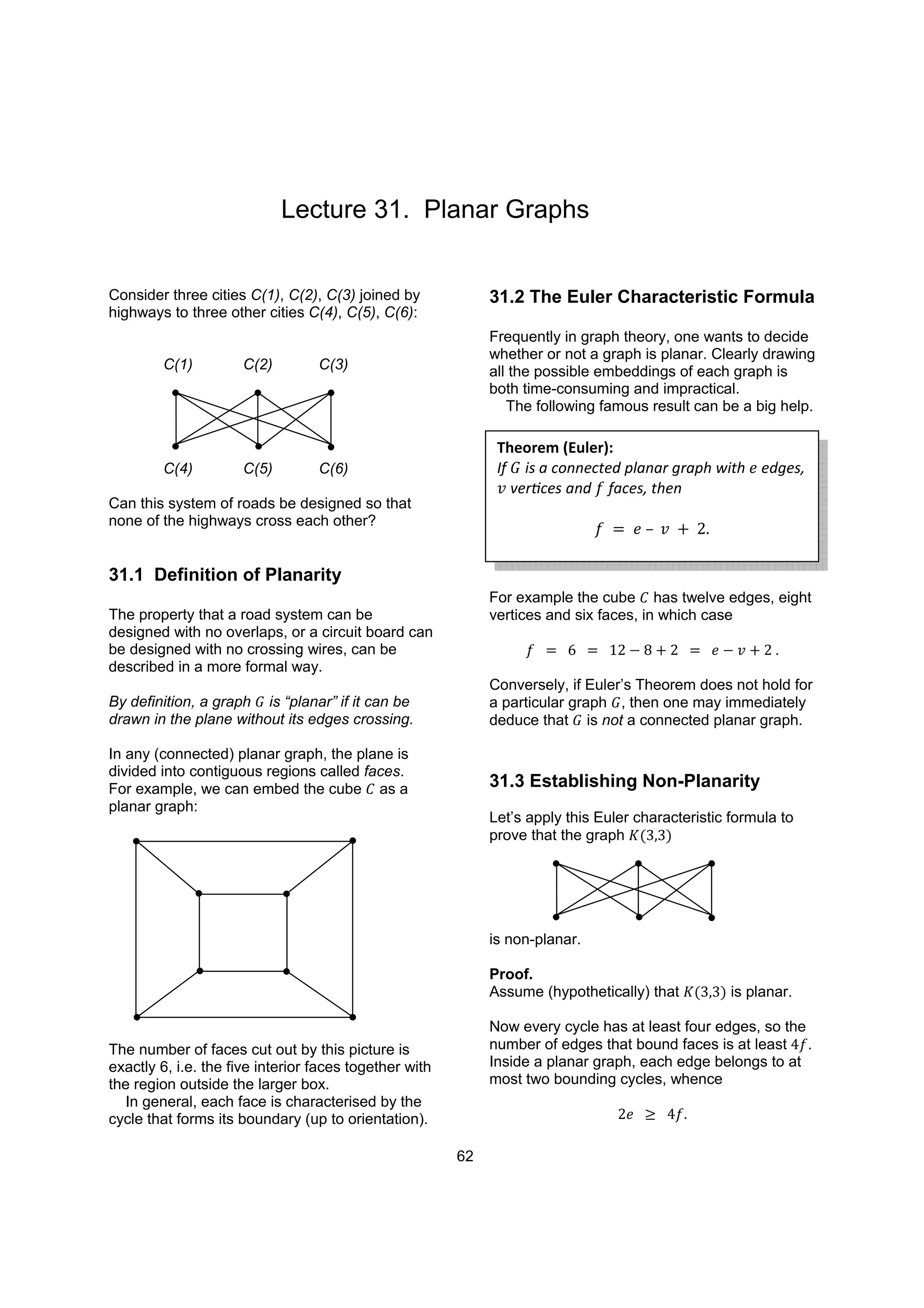 Lecture 31. Planar Graphs
Consider three cities C(1), C(2), C(3) joined by
highways to three other cities C(4), C(5), C(6):
C(1) C(2) C(3)
C(4) C(5) C(6)
Can this system of roads be designed so that
none of the highways cross each other?
31.1 Definition of Planarity
The property that a road system can be
designed with no overlaps, or a circuit board can
be designed with no crossing wires, can be
described in a more formal way.
By definition, a graph is “planar” if it can be
drawn in the plane without its edges crossing.
In any (connected) planar graph, the plane is
divided into contiguous regions called faces.
For example, we can embed the cube as a
planar graph:
The number of faces cut out by this picture is
exactly 6, i.e. the five interior faces together with
the region outside the larger box.
In general, each face is characterised by the
cycle that forms its boundary (up to orientation).
31.2 The Euler Characteristic Formula
Frequently in graph theory, one wants to decide
whether or not a graph is planar. Clearly drawing
all the possible embeddings of each graph is
both time-consuming and impractical.
The following famous result can be a big help.
For example the cube has twelve edges, eight
vertices and six faces, in which case
Conversely, if Euler’s Theorem does not hold for
a particular graph , then one may immediately
deduce that is not a connected planar graph.
31.3 Establishing Non-Planarity
Let’s apply this Euler characteristic formula to
prove that the graph
is non-planar.
Proof.
Assume (hypothetically) that is planar.
Now every cycle has at least four edges, so the
number of edges that bound faces is at least .
Inside a planar graph, each edge belongs to at
most two bounding cycles, whence
Theorem (Euler):
If is a connected planar graph with edges,
vertices and faces, then
62
 