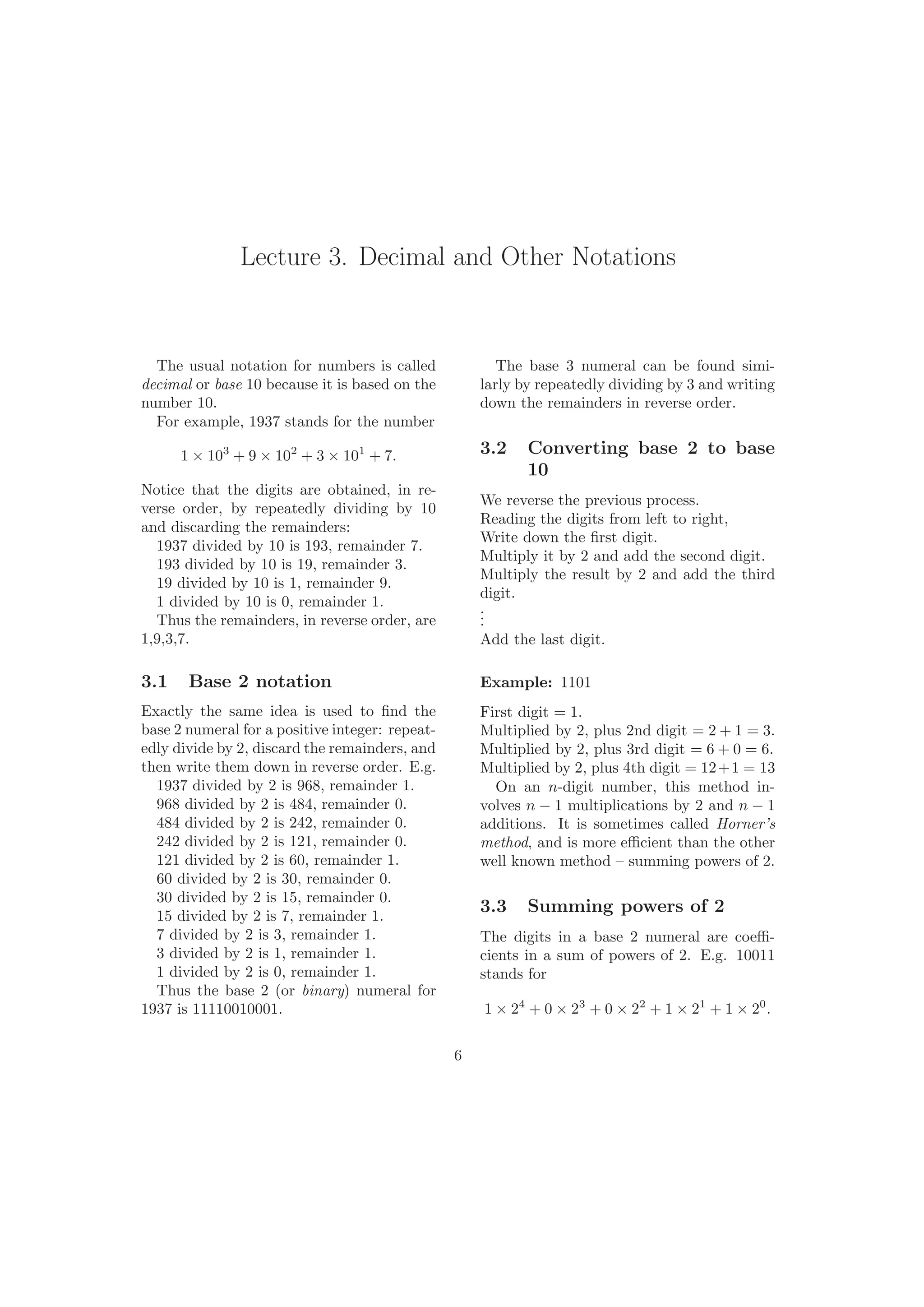Lecture 3. Decimal and Other Notations
The usual notation for numbers is called
decimal or base 10 because it is based on the
number 10.
For example, 1937 stands for the number
1 × 103
+ 9 × 102
+ 3 × 101
+ 7.
Notice that the digits are obtained, in re-
verse order, by repeatedly dividing by 10
and discarding the remainders:
1937 divided by 10 is 193, remainder 7.
193 divided by 10 is 19, remainder 3.
19 divided by 10 is 1, remainder 9.
1 divided by 10 is 0, remainder 1.
Thus the remainders, in reverse order, are
1,9,3,7.
3.1 Base 2 notation
Exactly the same idea is used to ﬁnd the
base 2 numeral for a positive integer: repeat-
edly divide by 2, discard the remainders, and
then write them down in reverse order. E.g.
1937 divided by 2 is 968, remainder 1.
968 divided by 2 is 484, remainder 0.
484 divided by 2 is 242, remainder 0.
242 divided by 2 is 121, remainder 0.
121 divided by 2 is 60, remainder 1.
60 divided by 2 is 30, remainder 0.
30 divided by 2 is 15, remainder 0.
15 divided by 2 is 7, remainder 1.
7 divided by 2 is 3, remainder 1.
3 divided by 2 is 1, remainder 1.
1 divided by 2 is 0, remainder 1.
Thus the base 2 (or binary) numeral for
1937 is 11110010001.
The base 3 numeral can be found simi-
larly by repeatedly dividing by 3 and writing
down the remainders in reverse order.
3.2 Converting base 2 to base
10
We reverse the previous process.
Reading the digits from left to right,
Write down the ﬁrst digit.
Multiply it by 2 and add the second digit.
Multiply the result by 2 and add the third
digit.
...
Add the last digit.
Example: 1101
First digit = 1.
Multiplied by 2, plus 2nd digit = 2 + 1 = 3.
Multiplied by 2, plus 3rd digit = 6 + 0 = 6.
Multiplied by 2, plus 4th digit = 12+1 = 13
On an n-digit number, this method in-
volves n − 1 multiplications by 2 and n − 1
additions. It is sometimes called Horner’s
method, and is more eﬃcient than the other
well known method – summing powers of 2.
3.3 Summing powers of 2
The digits in a base 2 numeral are coeﬃ-
cients in a sum of powers of 2. E.g. 10011
stands for
1 × 24
+ 0 × 23
+ 0 × 22
+ 1 × 21
+ 1 × 20
.
6
 