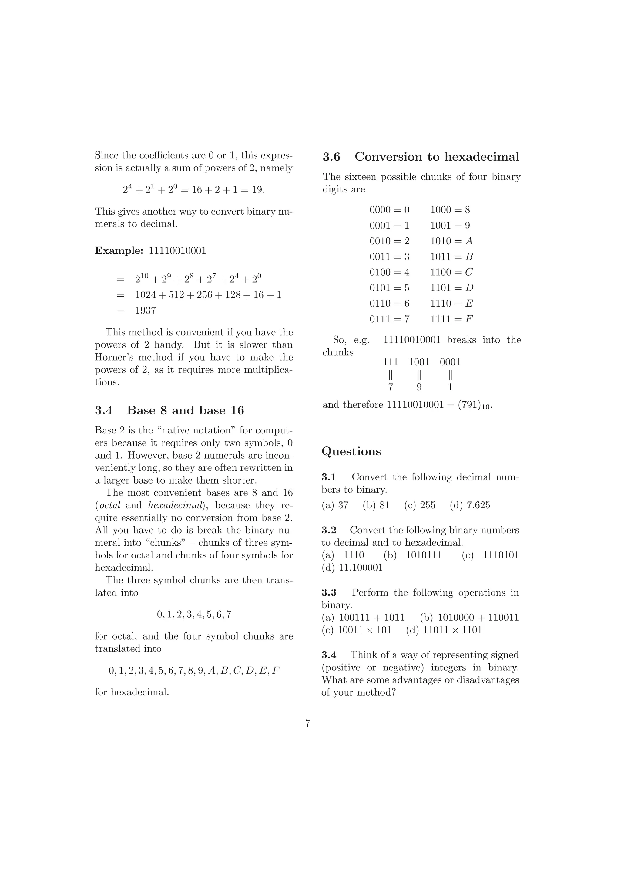 Since the coeﬃcients are 0 or 1, this expres-
sion is actually a sum of powers of 2, namely
24
+ 21
+ 20
= 16 + 2 + 1 = 19.
This gives another way to convert binary nu-
merals to decimal.
Example: 11110010001
= 210
+ 29
+ 28
+ 27
+ 24
+ 20
= 1024 + 512 + 256 + 128 + 16 + 1
= 1937
This method is convenient if you have the
powers of 2 handy. But it is slower than
Horner’s method if you have to make the
powers of 2, as it requires more multiplica-
tions.
3.4 Base 8 and base 16
Base 2 is the “native notation” for comput-
ers because it requires only two symbols, 0
and 1. However, base 2 numerals are incon-
veniently long, so they are often rewritten in
a larger base to make them shorter.
The most convenient bases are 8 and 16
(octal and hexadecimal), because they re-
quire essentially no conversion from base 2.
All you have to do is break the binary nu-
meral into “chunks” – chunks of three sym-
bols for octal and chunks of four symbols for
hexadecimal.
The three symbol chunks are then trans-
lated into
0, 1, 2, 3, 4, 5, 6, 7
for octal, and the four symbol chunks are
translated into
0, 1, 2, 3, 4, 5, 6, 7, 8, 9, A, B, C, D, E, F
for hexadecimal.
3.6 Conversion to hexadecimal
The sixteen possible chunks of four binary
digits are
0000 = 0 1000 = 8
0001 = 1 1001 = 9
0010 = 2 1010 = A
0011 = 3 1011 = B
0100 = 4 1100 = C
0101 = 5 1101 = D
0110 = 6 1110 = E
0111 = 7 1111 = F
So, e.g. 11110010001 breaks into the
chunks
111 1001 0001
7 9 1
and therefore 11110010001 = (791)16.
7
Questions
3.1 Convert the following decimal num-
bers to binary.
(a) 37 (b) 81 (c) 255 (d) 7.625
3.2 Convert the following binary numbers
to decimal and to hexadecimal.
(a) 1110 (b) 1010111 (c) 1110101
(d) 11.100001
3.3 Perform the following operations in
binary.
(a) 100111 + 1011 (b) 1010000 + 110011
(c) 10011 × 101 (d) 11011 × 1101
3.4 Think of a way of representing signed
(positive or negative) integers in binary.
What are some advantages or disadvantages
of your method?
 