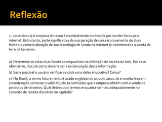 Reflexão
1. (questão 01) A empresa Amazon é mundialmente conhecida por vender livros pela
internet. Entretanto, parte significativa da sua geração de caixa é proveniente de duas
fontes: a comercialização de sua tecnologia de venda na internet (e-commerce) e a venda de
livro de terceiros.
a) Determine se estas duas fontes se enquadram na definição de receita do Iasb. Em caso
afirmativo, discuta como deveria ser a evidenciação desta informação.
b) Seria possível o usuário verificar se cada uma delas é lucrativa? Como?
c) No Brasil, o termo faturamento é usado englobando os dois casos. Já a receita leva em
consideração somente o valor líquido (a comissão) que a empresa obtém com a venda de
produtos de terceiros. Qual destes dois termos enquadra-se mais adequadamente no
conceito de receita discutido no capítulo?
 