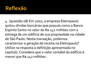 Reflexão
4. (questão 08) Em 2002, a empresa Eletropaulo
quitou dívidas bancárias que possuía como o Banco
Espírito Santo no valor de R$ 142 milhões com a
entrega de um edifício de sua propriedade na cidade
de São Paulo. Nesta transação, podemos
caracterizar a geração de receita na Eletropaulo?
Utilize na resposta a definição apresentada no
capítulo. Considere que o valor contábil do edifício é
menor que R$ 142 milhões.
 