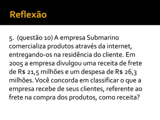 Reflexão
5. (questão 10) A empresa Submarino
comercializa produtos através da internet,
entregando-os na residência do cliente. Em
2005 a empresa divulgou uma receita de frete
de R$ 21,5 milhões e um despesa de R$ 26,3
milhões.Você concorda em classificar o que a
empresa recebe de seus clientes, referente ao
frete na compra dos produtos, como receita?
 