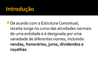 Introdução
 De acordo com a Estrutura Conceitual,
receita surge no curso das atividades normais
de uma entidade e é designada por uma
variedade de diferentes nomes, incluindo
vendas, honorários, juros, dividendos e
royalties.
 