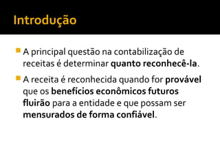 Introdução
 A principal questão na contabilização de
receitas é determinar quanto reconhecê-la.
 A receita é reconhecida quando for provável
que os benefícios econômicos futuros
fluirão para a entidade e que possam ser
mensurados de forma confiável.
 