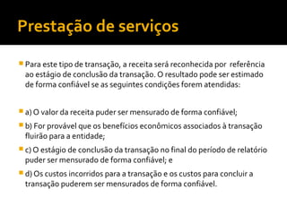 Prestação de serviços
 Para este tipo de transação, a receita será reconhecida por referência
ao estágio de conclusão da transação. O resultado pode ser estimado
de forma confiável se as seguintes condições forem atendidas:
 a) O valor da receita puder ser mensurado de forma confiável;
 b) For provável que os benefícios econômicos associados à transação
fluirão para a entidade;
 c) O estágio de conclusão da transação no final do período de relatório
puder ser mensurado de forma confiável; e
 d) Os custos incorridos para a transação e os custos para concluir a
transação puderem ser mensurados de forma confiável.
 