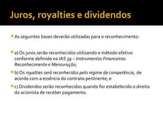 Juros, royalties e dividendos
 As seguintes bases deverão utilizadas para o reconhecimento:
 a) Os juros serão reconhecidos utilizando o método efetivo
conforme definido na IAS 39 – Instrumentos Financeiros:
Reconhecimento e Mensuração;
 b) Os royalties será reconhecidos pelo regime de competência, de
acordo com a essência do contrato pertinente; e
 c) Dividendos serão reconhecidos quando for estabelecido o direito
do acionista de receber pagamento.
 
