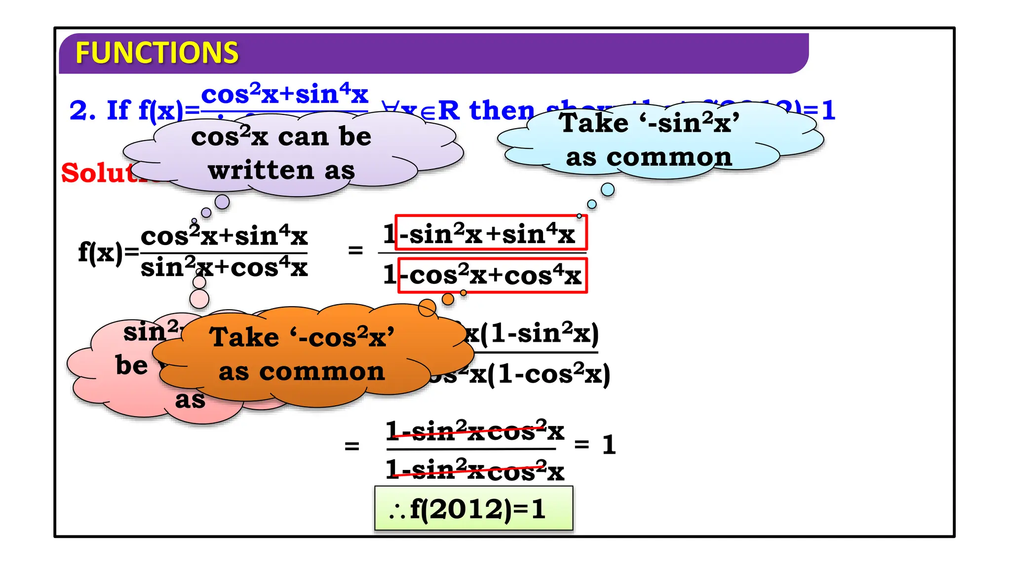 FUNCTIONS
2. If f(x)=
cos2x+sin4x
sin2x+cos4x
xR then show that f(2012)=1
Solution:
=
1-sin2x+sin4x
1-cos2x+cos4x
cos2x can be
written as
sin2x can
be written
as
=
1-sin2x(1-sin2x)
1-cos2x(1-cos2x)
Take ‘-sin2x’
as common
Take ‘-cos2x’
as common
=
1-sin2xcos2x
1-sin2xcos2x
f(x)=
cos2x+sin4x
sin2x+cos4x
= 1
f(2012)=1
 