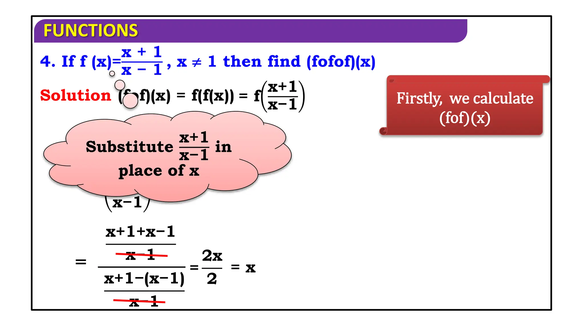 FUNCTIONS
4. If f (x)=
x + 1
x − 1
, x  1 then find (fofof)(x)
Solution Firstly, we calculate
(fof)(x)
(fof)(x) = f(f(x)) = f
x+1
x−1
x+1
x−1
+1
x+1
x−1
−1
=
x+1+x−1
x−1
x+1−(x−1)
x−1
=
Substitute
x+1
x−1
in
place of x
= x
=
2x
2
 