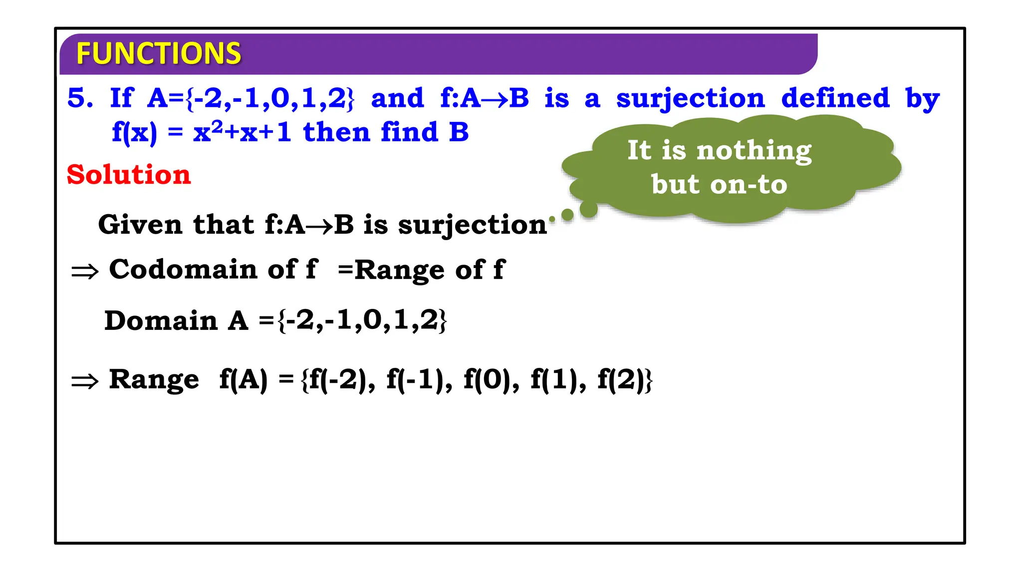 FUNCTIONS
5. If A={-2,-1,0,1,2} and f:AB is a surjection defined by
f(x) = x2+x+1 then find B
Solution
Given that f:AB is surjection
 Codomain of f =Range of f
Domain A ={-2,-1,0,1,2}
 Range f(A) = {f(-2), f(-1), f(0), f(1), f(2)}
It is nothing
but on-to
 