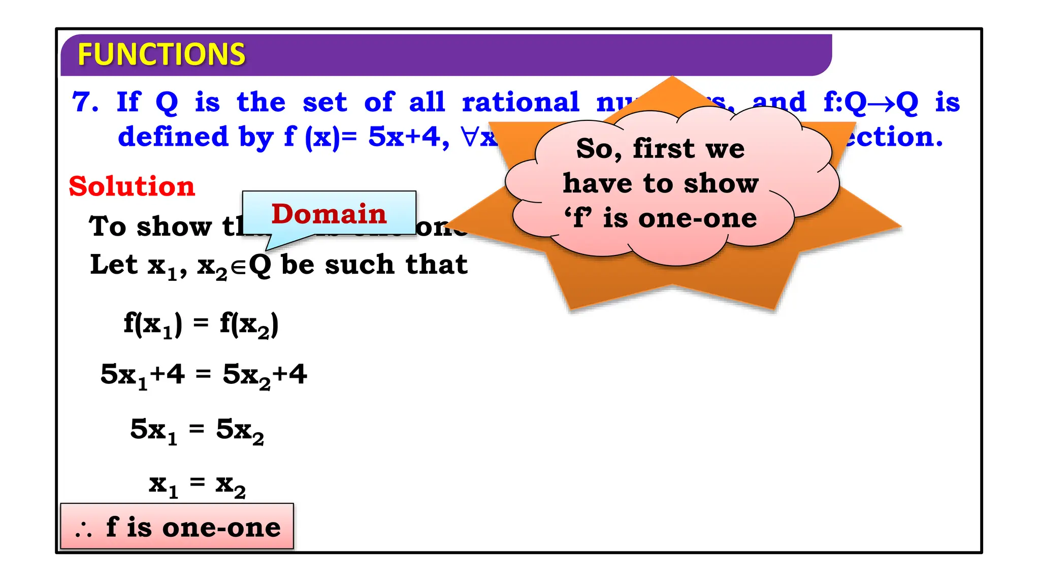 FUNCTIONS
 f is one-one
7. If Q is the set of all rational numbers, and f:QQ is
defined by f (x)= 5x+4, xQ, show that f is a bijection.
Solution
To show that f is one one
When a
function is
said to be
bijection?
If it is both
one-one and
onto function
So, first we
have to show
‘f’ is one-one
Domain
Let x1, x2Q be such that
f(x1) = f(x2)
5x1+4 = 5x2+4
5x1 = 5x2
x1 = x2
 