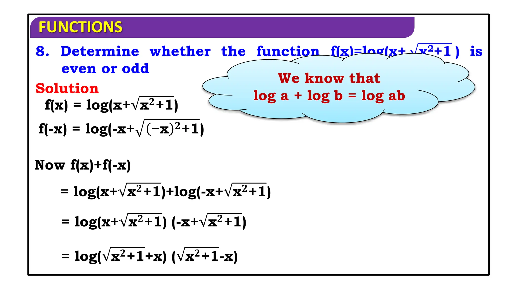 FUNCTIONS
8. Determine whether the function f(x)=log(x+ x2+1 ) is
even or odd
Solution
We know that
log a + log b = log ab
f(x) = log(x+ x𝟐+1)
f(-x) = log(-x+ −x 𝟐+1)
Now f(x)+f(-x)
= log(x+ x𝟐+1) (-x+ x𝟐+1)
= log( x𝟐+1+x) ( x𝟐+1-x)
= log(x+ x𝟐+1)+log(-x+ x𝟐+1)
 