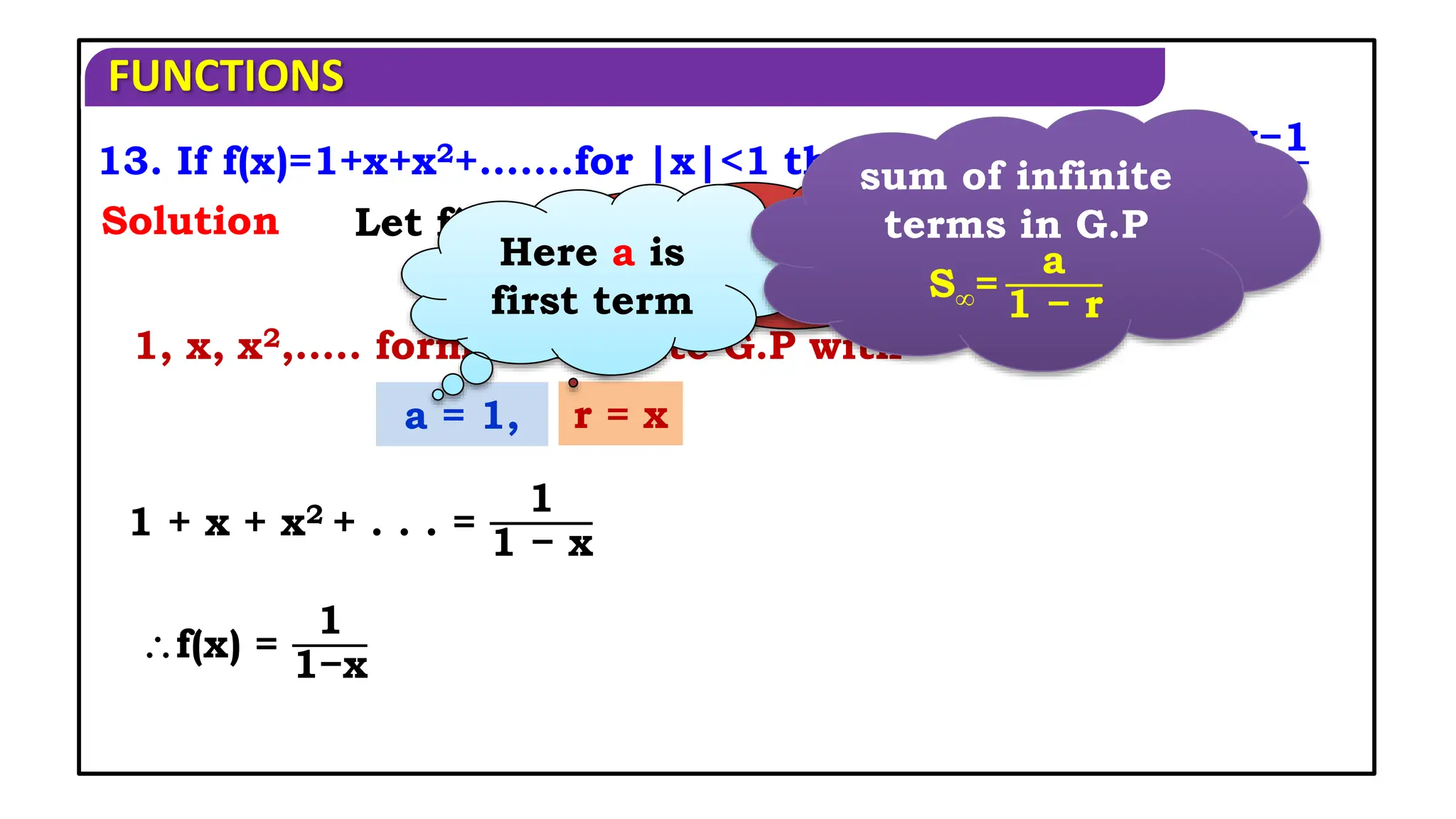 FUNCTIONS
1, x, x2,….. form an infinite G.P with
13. If f(x)=1+x+x2+.......for |x|<1 then show that f-1(x)=
x−1
x
Solution
a = 1, r = x
1 + x + x2 + . . . =
1
1 − x
Let f(x) = y
x = f-1(y)
f(x) =
1
1−x
Here r is
common ratio
Here a is
first term
sum of infinite
terms in G.P
S∞=
a
1 − r
 