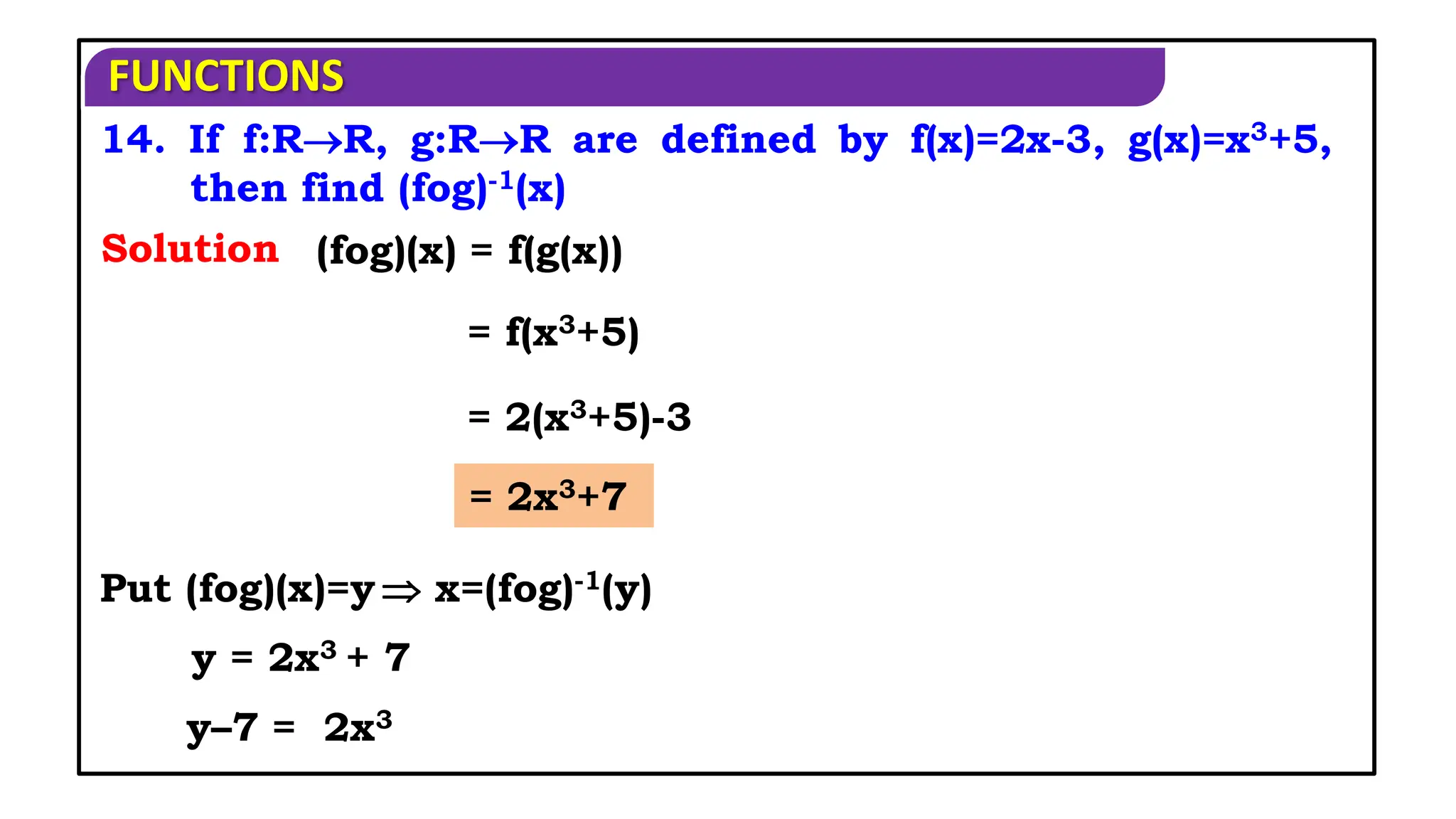 FUNCTIONS
14. If f:RR, g:RR are defined by f(x)=2x-3, g(x)=x3+5,
then find (fog)-1(x)
(fog)(x) = f(g(x))
Put (fog)(x)=y
Solution
= f(x3+5)
= 2(x3+5)-3
= 2x3+7
 x=(fog)-1(y)
y = 2x3 + 7
y–7 = 2x3
 