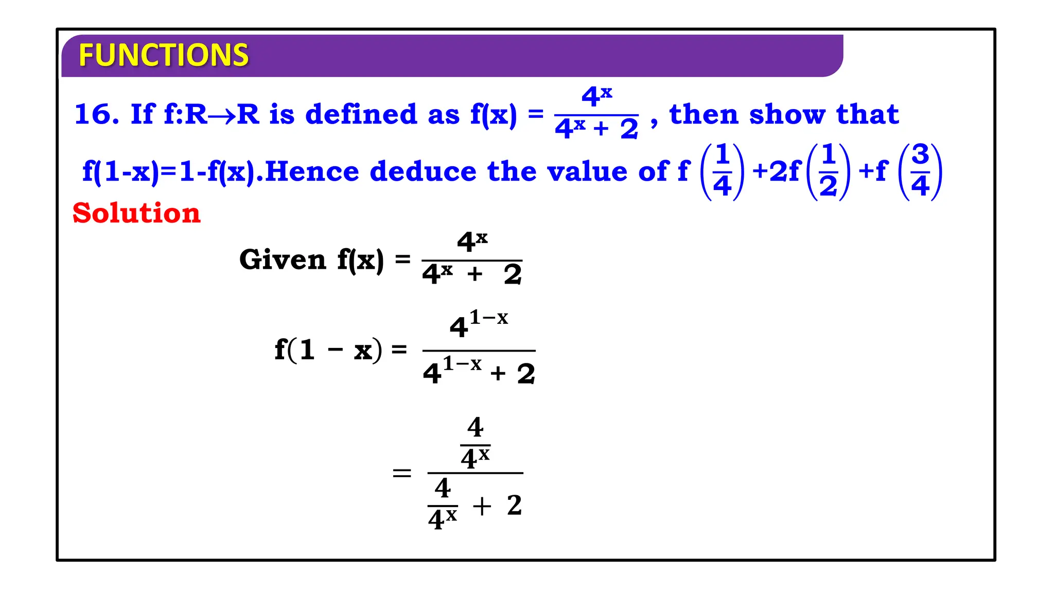 FUNCTIONS
16. If f:RR is defined as f(x) =
4x
4x + 2
, then show that
f(1-x)=1-f(x).Hence deduce the value of f
1
4
+2f
1
2
+f
3
4
Given f(x) =
4x
4x + 2
Solution
f 1 − x =
4𝟏−𝐱
4𝟏−𝐱
+ 2
=
𝟒
𝟒𝐱
𝟒
𝟒𝐱 + 𝟐
 