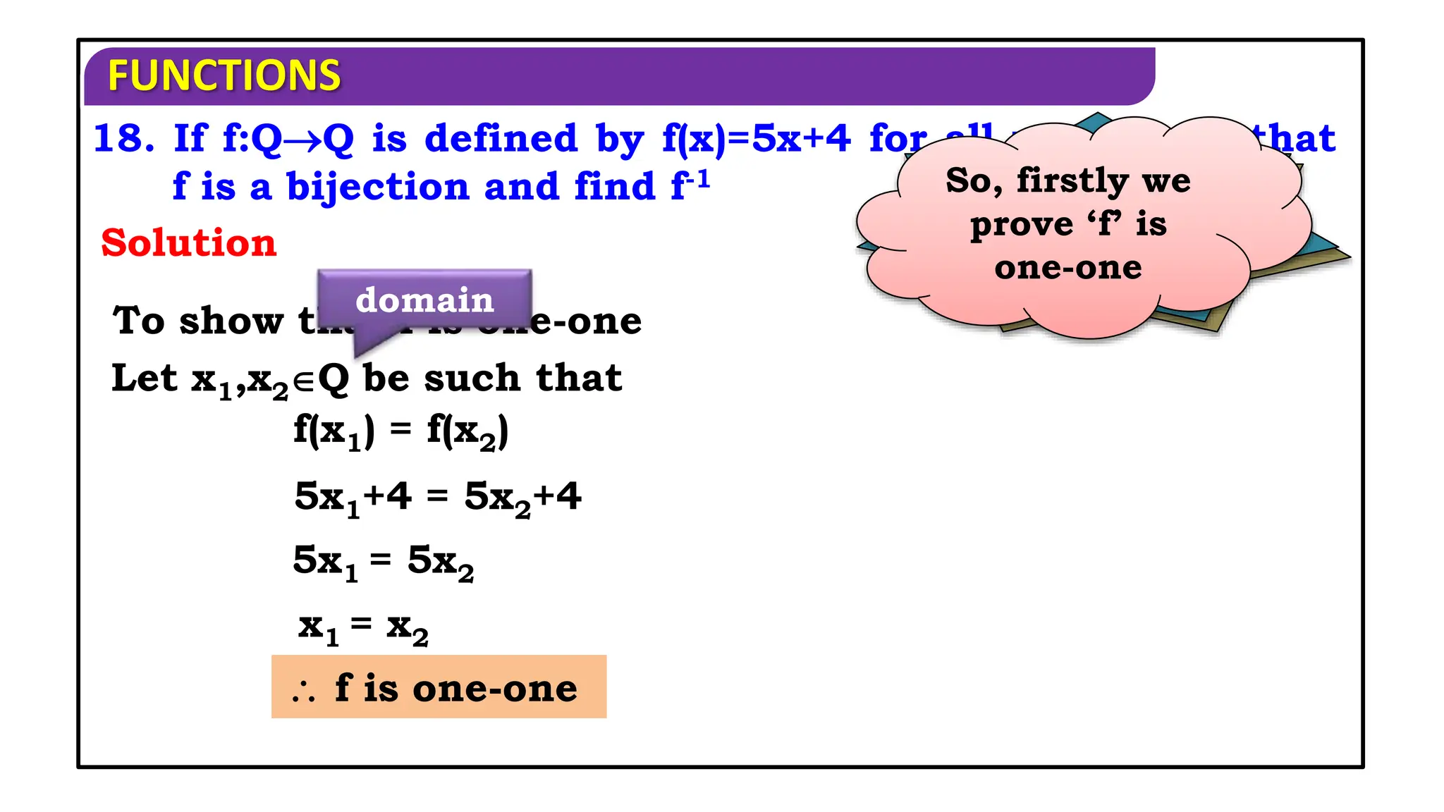 FUNCTIONS
18. If f:QQ is defined by f(x)=5x+4 for all xQ, show that
f is a bijection and find f-1
Solution
When is a
function said to
be bijection?
If it is both
one-one and
on-to function
So, firstly we
prove ‘f’ is
one-one
To show that f is one-one
Let x1,x2Q be such that
domain
 f is one-one
f(x1) = f(x2)
5x1+4 = 5x2+4
5x1 = 5x2
x1 = x2
 