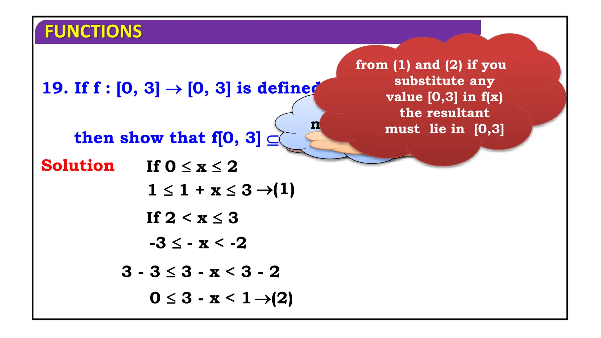 FUNCTIONS
(1)
If 0  x  2
If 2 < x  3
Solution
then show that f[0, 3]  [0, 3] and find fof ?
19. If f : [0, 3]  [0, 3] is defined by
1 + x, 0  x  2,
3 - x, 2 < x  3
f(x) =
1  1 + x  3
-3  - x < -2
(2)
3 - 3  3 - x < 3 - 2
0  3 - x < 1
If you add 1
If you
multiply with
‘-’
If you add ‘3’
from (1) and (2) if you
substitute any
value [0,3] in f(x)
the resultant
must lie in [0,3]
 