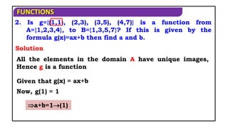 FUNCTIONS
2. Is g={(1,1), (2,3), (3,5), (4,7)} is a function from
A={1,2,3,4}, to B={1,3,5,7}? If this is given by the
formula g(x)=ax+b then find a and b.
All the elements in the domain A have unique images,
Hence g is a function
Given that
Now,
Solution
g(x) = ax+b
g(1) = 1
a+b=1(1)
 