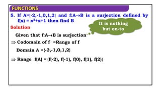 FUNCTIONS
5. If A={-2,-1,0,1,2} and f:AB is a surjection defined by
f(x) = x2+x+1 then find B
Solution
Given that f:AB is surjection
 Codomain of f =Range of f
Domain A ={-2,-1,0,1,2}
 Range f(A) = {f(-2), f(-1), f(0), f(1), f(2)}
It is nothing
but on-to
 