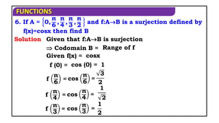 FUNCTIONS
6. If A = 0,
π
6
,
π
4
,
π
3
,
π
2
and f:AB is a surjection defined by
f(x)=cosx then find B
Solution Given that f:AB is surjection
 Codomain B =
Given f(x) =
f (0) =
cosx
cos (0) = 1
f
π
6
= cos
π
6
=
3
2
f
π
4
= cos
π
4
=
1
2
f
π
3
= cos
π
3
=
1
2
Range of f
 