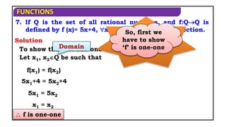 FUNCTIONS
 f is one-one
7. If Q is the set of all rational numbers, and f:QQ is
defined by f (x)= 5x+4, xQ, show that f is a bijection.
Solution
To show that f is one one
When a
function is
said to be
bijection?
If it is both
one-one and
onto function
So, first we
have to show
‘f’ is one-one
Domain
Let x1, x2Q be such that
f(x1) = f(x2)
5x1+4 = 5x2+4
5x1 = 5x2
x1 = x2
 