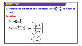 FUNCTIONS
9. Determine whether the function f(x)=x
e𝐱
−1
e𝐱
+1
is even or
odd.
Solution
f(x)=x
e𝐱
−1
e𝐱
+1
f(-x)=-x
e−𝐱
−1
e−𝐱
+1
1
e𝐱
−1
1
e𝐱
+1
=-x
=−x
1−e𝐱
1+e𝐱
 