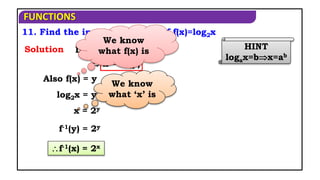 FUNCTIONS
11. Find the inverse function of f(x)=log2x
HINT
logax=bx=ab
Solution Let f(x) = y
Also f(x) = y
f-1(y) = 2y
f-1(x) = 2x
 x = f-1(y)
log2x = y
x = 2y
We know
what ‘x’ is
We know
what f(x) is
 