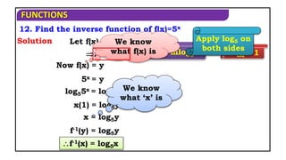 FUNCTIONS
12. Find the inverse function of f(x)=5x
Solution
logbam=mlogba logaa=1
Apply log5 on
both sides
Now f(x) = y
log55x = log5y
x(1) = log5y
x = log5y
f-1(x) = log5x
Let f(x) = y
x = f-1(y)
5x = y
f-1(y) = log5y
We know
what ‘x’ is
We know
what f(x) is
 