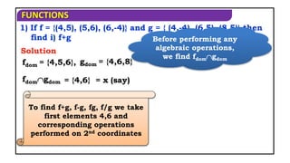 FUNCTIONS
1) If f = {(4,5), (5,6), (6,-4)} and g = { (4,-4), (6,5), (8,5)} then
find i) f+g
fdom = {4,5,6},
Solution
fdomgdom
gdom = {4,6,8}
= {4,6} = x (say)
Before performing any
algebraic operations,
we find fdomgdom
To find f+g, f-g, fg, f/g we take
first elements 4,6 and
corresponding operations
performed on 2nd coordinates
 