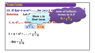 FUNCTIONS
1, x, x2,….. form an infinite G.P with
13. If f(x)=1+x+x2+.......for |x|<1 then show that f-1(x)=
x−1
x
Solution
a = 1, r = x
1 + x + x2 + . . . =
1
1 − x
Let f(x) = y
x = f-1(y)
f(x) =
1
1−x
Here r is
common ratio
Here a is
first term
sum of infinite
terms in G.P
S∞=
a
1 − r
 