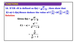 FUNCTIONS
16. If f:RR is defined as f(x) =
4x
4x + 2
, then show that
f(1-x)=1-f(x).Hence deduce the value of f
1
4
+2f
1
2
+f
3
4
Given f(x) =
4x
4x + 2
Solution
f 1 − x =
4𝟏−𝐱
4𝟏−𝐱
+ 2
=
𝟒
𝟒𝐱
𝟒
𝟒𝐱 + 𝟐
 