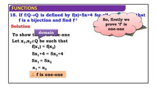FUNCTIONS
18. If f:QQ is defined by f(x)=5x+4 for all xQ, show that
f is a bijection and find f-1
Solution
When is a
function said to
be bijection?
If it is both
one-one and
on-to function
So, firstly we
prove ‘f’ is
one-one
To show that f is one-one
Let x1,x2Q be such that
domain
 f is one-one
f(x1) = f(x2)
5x1+4 = 5x2+4
5x1 = 5x2
x1 = x2
 