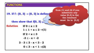 FUNCTIONS
(1)
If 0  x  2
If 2 < x  3
Solution
then show that f[0, 3]  [0, 3] and find fof ?
19. If f : [0, 3]  [0, 3] is defined by
1 + x, 0  x  2,
3 - x, 2 < x  3
f(x) =
1  1 + x  3
-3  - x < -2
(2)
3 - 3  3 - x < 3 - 2
0  3 - x < 1
If you add 1
If you
multiply with
‘-’
If you add ‘3’
from (1) and (2) if you
substitute any
value [0,3] in f(x)
the resultant
must lie in [0,3]
 