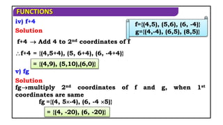 FUNCTIONS
f+4
f+4
fg
fg
iv) f+4
Solution
 Add 4 to 2nd coordinates of f
= {(4,5+4), (5, 6+4), (6, -4+4)}
= {(4,9), (5,10),(6,0)}
v) fg
Solution
multiply 2nd coordinates of f and g, when 1st
coordinates are same
={(4, 5-4), (6, -4 5)}
= {(4, -20), (6, -20)}
f={(4,5), (5,6), (6, -4)}
g={(4,-4), (6,5), (8,5)}
 