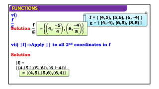 FUNCTIONS
vi)
f
g
Solution
vii) |f|Apply || to all 2nd coordinates in f
Solution
f = { (4,5), (5,6), (6, -4) }
g = { (4,-4), (6,5), (8,5) }
f
g
= 4,
−5
4
, 6,
−4
5
f =
4, 5 , 5, 6 , 6, −4
= 4,5 , 5,6 , 6,4
 