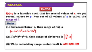 FUNCTIONS
f(x)=y is a function such that for several values of x, we get
several values to y. Now set of all values of y is called the
range of f.
Rules
RANGE
(1) f(x)=acosx+bsinx+c, then range of f(x) is
[c- a𝟐+b𝟐
,c+ a𝟐+b𝟐
]
(2) If a2+b2+c2=k, then range of ab+bc+ca is
−k
2
,k
(3) While calculating range useful result is AMGMHM
 