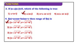 FUNCTIONS
3. If (x-)(x-)≤0, which of the following is true
1) <x< 2) x 3) x< or x> 4) x or x
4. f(x)=acosx+bsinx+c then range of f(x) is
1) [c- a𝟐+b𝟐
,c+ a𝟐+b𝟐
]
2) (c- a𝟐+b𝟐
,c+ a𝟐+b𝟐
)
3) (c- a𝟐+b𝟐
,c+ a𝟐+b𝟐
]
4) [c- a𝟐+b𝟐
,c+ a𝟐+b𝟐
)
 