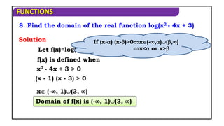 FUNCTIONS
8. Find the domain of the real function log(x2 - 4x + 3)
Let f(x)=log(x2 -4x + 3)
f(x) is defined when
(x - 1) (x - 3) > 0
Domain of f(x) is (-, 1)(3, )
x (-, 1)(3, )
Solution
x2 - 4x + 3 > 0
If (x-) (x-)>0x(-,)(,)
x< or x>
 