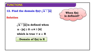 FUNCTIONS
12. Find the domain f(x)= x − [x]
Domain of f(x) is R
x − [x] is defined when
Solution
x - [x]  0 
which is true  x  R
x  [x]
When f(x)
is defined?
 