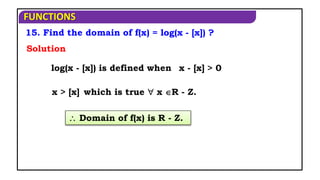 FUNCTIONS
15. Find the domain of f(x) = log(x - [x]) ?
 Domain of f(x) is R - Z.
log(x - [x]) is defined when
Solution
x - [x] > 0
x > [x] which is true  x R - Z.
 