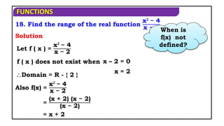 FUNCTIONS
18. Find the range of the real function
x𝟐
− 4
x − 2
Let f ( x ) =
x𝟐
− 4
x − 2
Solution
f ( x ) does not exist when x – 2 = 0
x = 2
Domain = R - { 2 }
Also f(x) =
x𝟐
− 4
x − 2
= x + 2
=
(x + 2) (x − 2)
(x − 2)
When is
f(x) not
defined?
 