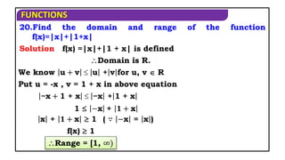 FUNCTIONS
20.Find the domain and range of the function
f(x)=|x|+|1+x|
f(x) =|x|+|1 + x| is defined
Domain is R.
We know u + v  u + v for u, v  R
Put u = -x , v = 1 + x in above equation
x + 𝟏 + x  1
f(x)  1
Solution
1  −x + 𝟏 + x
−x + 1 + x  −x + 1 + x
( ∵ −x = x )
Range = [1, ∞)
 