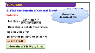 FUNCTIONS
2. Find the domain of the real function
2x2 − 5x + 7
(x − 1) (x − 2) (x − 3)
Here f(x) is not defined when,
(x-1)(x-2)(x-3)=0
Let f(x) =
2x2 − 5x + 7
(x−1)(x−2)(x−3)
Solution
(x-1)=0 or (x -2)=0 or (x-3) = 0
Where f(x) is not
defined?
 x = 1,2,3
domain of f is R-{1, 2, 3}
Guess the
domain of f(x).
 