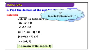 FUNCTIONS
3. Find the domain of the real function f(x)= 16 − x𝟐
Domain of f(x) is [-4, 4]
16−x𝟐 is defined when,
x2 -16  0
x  [-4, 4]
Solution
(x + 4) (x - 4)  0
16 - x2  0
When f(x) is
defined?
If
(x-) (x-)≤0x[,]
(x-(-4)(x - 4)  0
 